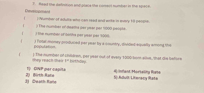 Read the definition and place the correct number in the space. 
Development 
( ) Number of adults who can read and write in every 10 people. 
( ) The number of deaths per year per 1000 people. 
( ) the number of births per year per 1000. 
) Total money produced per year by a country, divided equally among the 
population. 
 ) The number of children, per year out of every 1000 born alive, that die before 
they reach their 1^(st) birthday. 
1) GNP per capita 4) Infant Mortality Rate 
2) Birth Rate 5) Adult Literacy Rate 
3) Death Rate