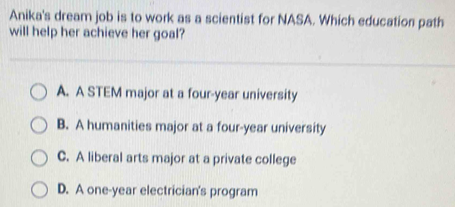 Anika's dream job is to work as a scientist for NASA. Which education path
will help her achieve her goal?
A. A STEM major at a four-year university
B. A humanities major at a four-year university
C. A liberal arts major at a private college
D. A one-year electrician's program