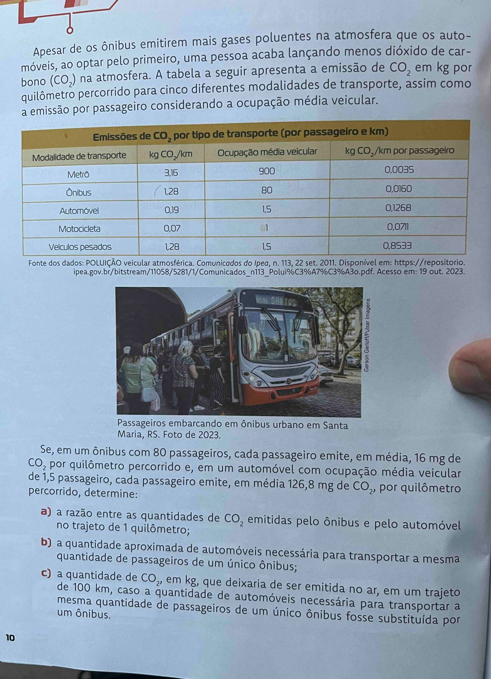 Apesar de os ônibus emitirem mais gases poluentes na atmosfera que os auto-
móveis, ao optar pelo primeiro, uma pessoa acaba lançando menos dióxido de car-
bono (CO_2) na atmosfera. A tabela a seguir apresenta a emissão de CO_2 em kg por
quilômetro percorrido para cinco diferentes modalidades de transporte, assim como
a emissão por passageiro considerando a ocupação média veicular.
Fonte dos dados: POLUIÇÃO veicular atmosférica. Comunicados do Ipeg, n. 113, 22 set. 2011. Disponível em: https://repositorio.
ipea.gov.br/bitstream/11058/5281/1/Comunicados_n113_Polui%C3%A7%C3%A3o.pdf. Acesso em: 19 out. 2023.
Passageiros embarcando em ônibus urbano em Santa
Maria, RS. Foto de 2023.
Se, em um ônibus com 80 passageiros, cada passageiro emite, em média, 16 mg de
CO_2 por quilômetro percorrido e, em um automóvel com ocupação média veicular
de 1,5 passageiro, cada passageiro emite, em média 126,8 mg de CO_2, por quilômetro
percorrido, determine:
a) a razão entre as quantidades de CO_2 emitidas pelo ônibus e pelo automóvel
no trajeto de 1 quilômetro;
b) a quantidade aproximada de automóveis necessária para transportar a mesma
quantidade de passageiros de um único ônibus;
c) a quantidade de CO_2, em kg, que deixaria de ser emitida no ar, em um trajeto
de 100 km, caso a quantidade de automóveis necessária para transportar a
mesma quantidade de passageiros de um único ônibus fosse substituída por
um ônibus.
10