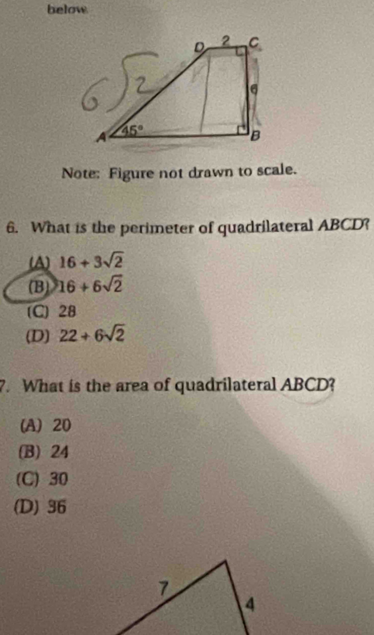 below
Note: Figure not drawn to scale.
6. What is the perimeter of quadrilateral ABCD?
(A) 16+3sqrt(2)
(B) 16+6sqrt(2)
(C) 28
(D) 22+6sqrt(2)
7. What is the area of quadrilateral ABCD?
(A) 20
(B) 24
(C) 30
(D) 36