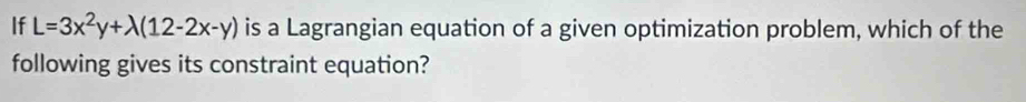 If L=3x^2y+lambda (12-2x-y) is a Lagrangian equation of a given optimization problem, which of the 
following gives its constraint equation?
