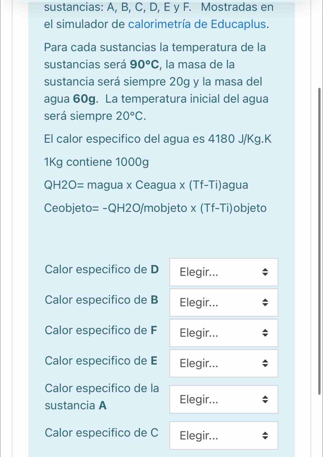 sustancias: A, B, C, D, E y F. Mostradas en 
el simulador de calorimetría de Educaplus. 
Para cada sustancias la temperatura de la 
sustancias será 90°C , la masa de la 
sustancia será siempre 20g y la masa del 
agua 60g. La temperatura inicial del agua 
será siempre 20°C. 
El calor especifico del agua es 4180 J/Kg. K
1Kg contiene 1000g
QH2O= magua x Ceagua x (Tf-Ti)agua 
Ceobjeto= -QH2O/mobjeto x (Tf-Ti)objeto 
Calor especifico de D Elegir... 
Calor especifico de B Elegir... 
Calor especifico de F Elegir... 
Calor especifico de E Elegir... 
Calor especifico de la 
sustancia A 
Elegir... 
Calor especifico de C Elegir...