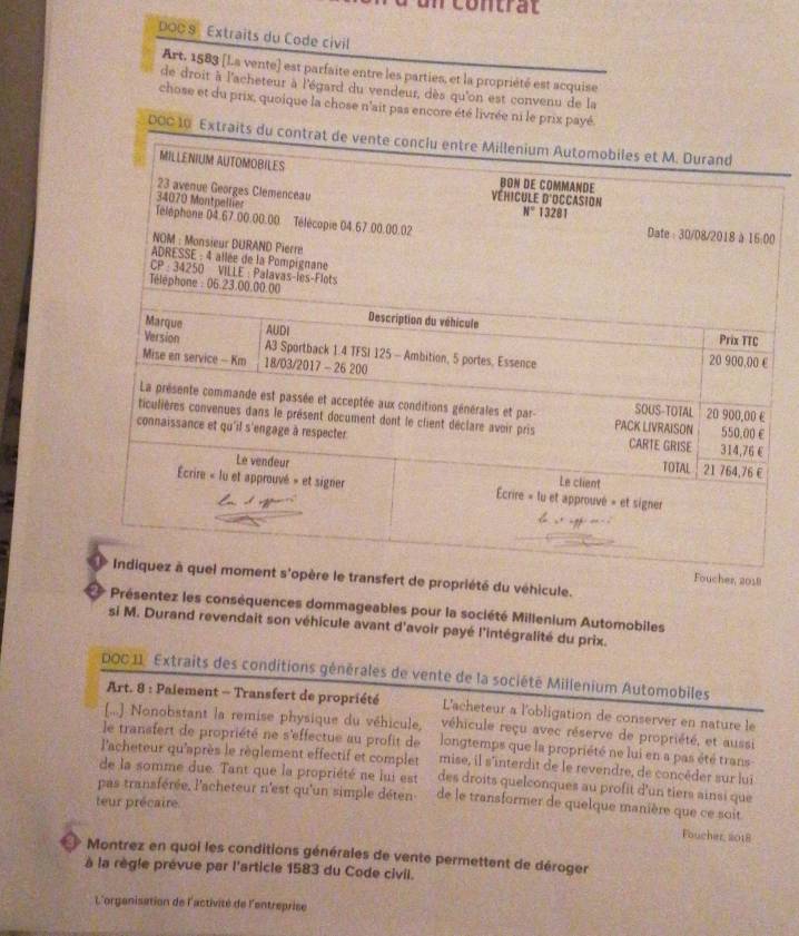 contrat
DOC8 Extraits du Code civil
Art. 1583 (L.a vente) est parfaite entre les parties, et la propriété est acquise
de droit à l'acheteur à l'égard du vendeur, dès qu'on est convenu de la
chose et du prix, quoique la chose n'ait pas encore été livrée ni le prix payé.
000 10 Extraits d
0
nsfert de propriété du véhicule.
cher, 2018
Présentez les conséquences dommageables pour la société Millenium Automobiles
si M. Durand revendait son véhicule avant d'avoir payé l'intégralité du prix.
DOC 11 Extraits des conditions générales de vente de la société Millenium Automobiles
Art. 8 : Paiement - Transfert de propriété L'acheteur a l'obligation de conserver en nature le
[..] Nonobstant la remise physique du véhicule, véhicule reçu avec réserve de propriété, et aussi
le transfert de propriété ne s'effectue au profit de longtemps que la propriété ne lui en a pas été trans
l'acheteur qu'après le règlement effectif et complet mise, il s'interdit de le revendre, de concèder sur lui
de la somme due. Tant que la propriété ne lui est des droits quelconques au profit d'un tiers ainsi que
pas transférée, l'acheteur n'est qu'un simple déten de le transformer de quelque manière que ce soit
teur précaire.
Foucher, 2018
Montrez en quoi les conditions générales de vente permettent de déroger
à la règle prévue par l'article 1583 du Code civil.
L'organisation de l'activité de l'entreprise