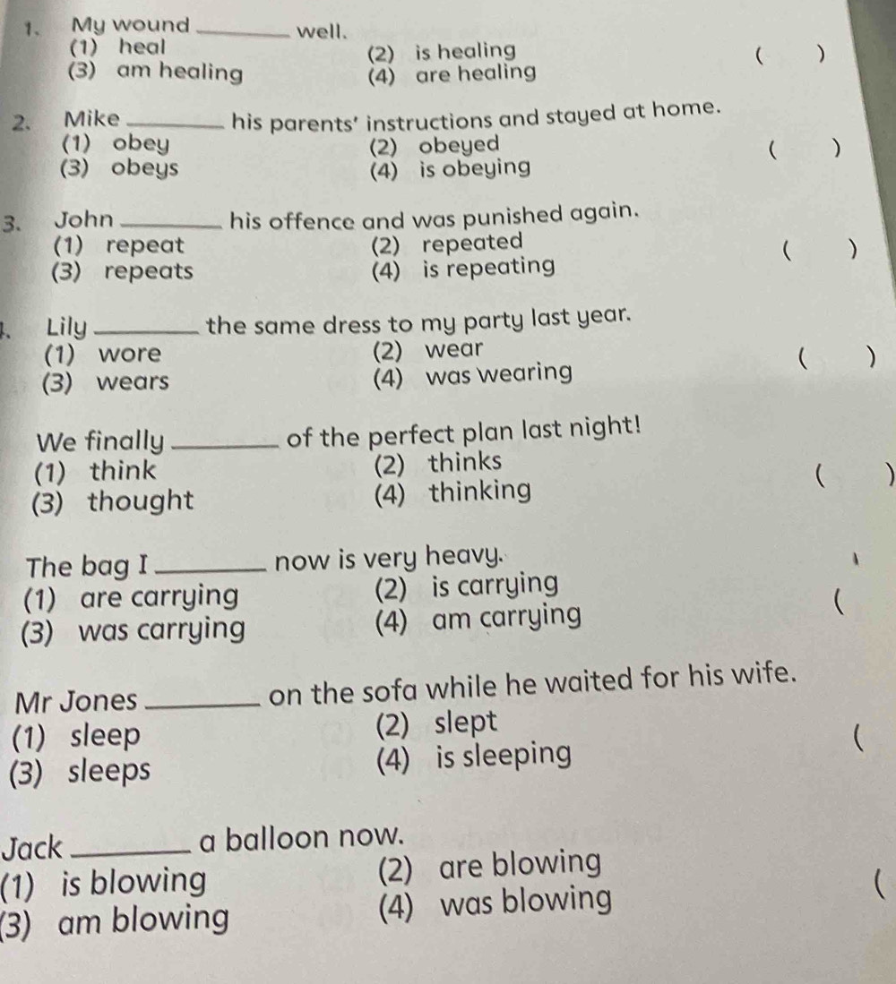 My wound _well.
(1) heal
(2) is healing ( )
(3) am healing (4) are healing
2. Mike _his parents’ instructions and stayed at home.
(1) obey (2)obeyed  )
(3) obeys (4) is obeying
3. John _his offence and was punished again.
(1) repeat (2) repeated
( )
(3) repeats (4) is repeating
4、 Lily _the same dress to my party last year.
(1) wore (2) wear
( )
(3) wears (4) was wearing
We finally _of the perfect plan last night!
(1) think (2) thinks
 )
(3) thought (4) thinking
The bag I _now is very heavy.
(1) are carrying (2) is carrying
(3) was carrying (4) am carrying
(
Mr Jones_ on the sofa while he waited for his wife.
(1)sleep (2) slept
(3) sleeps (4) is sleeping
(
Jack _a balloon now.
(1) is blowing (2) are blowing
(3) am blowing (4) was blowing
(