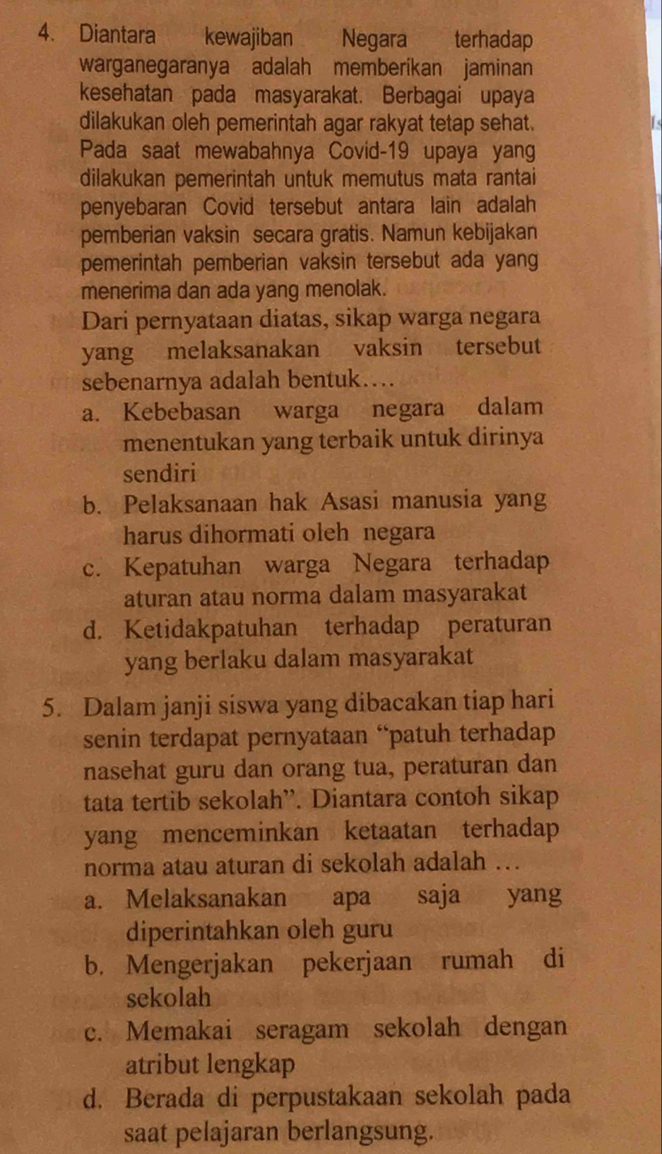 Diantara kewajiban Negara terhadap
warganegaranya adalah memberíkan jaminan
kesehatan pada masyarakat. Berbagai upaya
dilakukan oleh pemerintah agar rakyat tetap sehat.
Pada saat mewabahnya Covid- 19 upaya yang
dilakukan pemerintah untuk memutus mata rantai
penyebaran Covid tersebut antara lain adalah
pemberian vaksin secara gratis. Namun kebijakan
pemerintah pemberian vaksin tersebut ada yang
menerima dan ada yang menolak.
Dari pernyataan diatas, sikap warga negara
yang melaksanakan vaksin tersebut
sebenarnya adalah bentuk…
a. Kebebasan warga negara dalam
menentukan yang terbaik untuk dirinya
sendiri
b. Pelaksanaan hak Asasi manusia yang
harus dihormati oleh negara
c. Kepatuhan warga Negara terhadap
aturan atau norma dalam masyarakat
d. Ketidakpatuhan terhadap peraturan
yang berlaku dalam masyarakat
5. Dalam janji siswa yang dibacakan tiap hari
senin terdapat pernyataan “patuh terhadap
nasehat guru dan orang tua, peraturan dan
tata tertib sekolah”. Diantara contoh sikap
yang menceminkan ketaatan terhadap
norma atau aturan di sekolah adalah …
a. Melaksanakan apa saja yang
diperintahkan oleh guru
b. Mengerjakan pekerjaan rumah di
sekolah
c. Memakai seragam sekolah dengan
atribut lengkap
d. Berada di perpustakaan sekolah pada
saat pelajaran berlangsung.