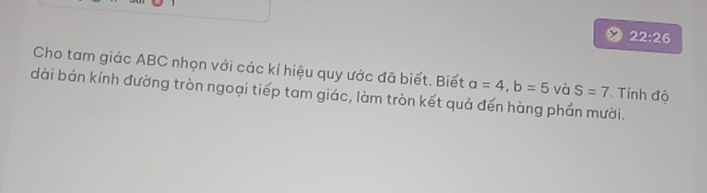 22:26 
Cho tam giác ABC nhọn với các kí hiệu quy ước đã biết. Biết a=4, b=5 và S=7. Tính độ 
dài bán kính đường tròn ngoại tiếp tam giác, làm tròn kết quả đến hàng phần mười.