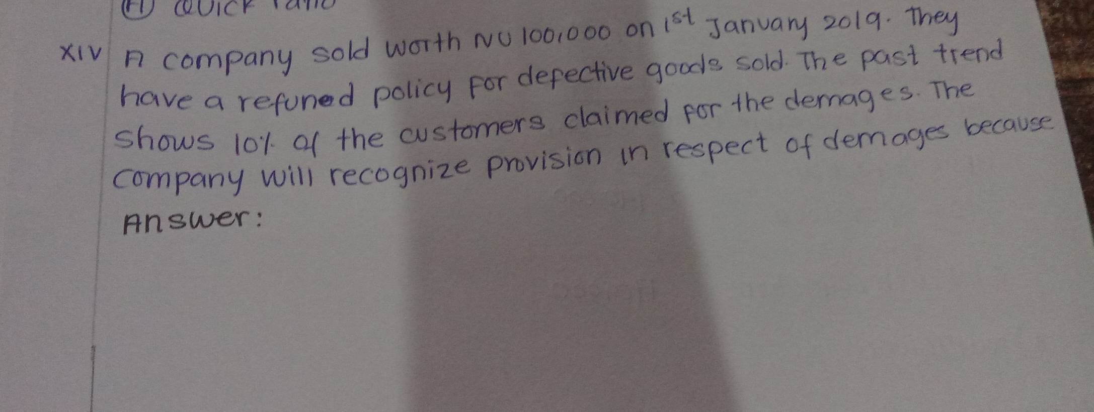 ( coUicY ane 
xiV n company sold worth NO 100,000 on 1^(st) January 2019. They 
have a refuned policy for defective goods sold. The past trend 
shows 101 of the customers claimed for the demages. The 
company will recognize provision in respect of demages because 
Answer: