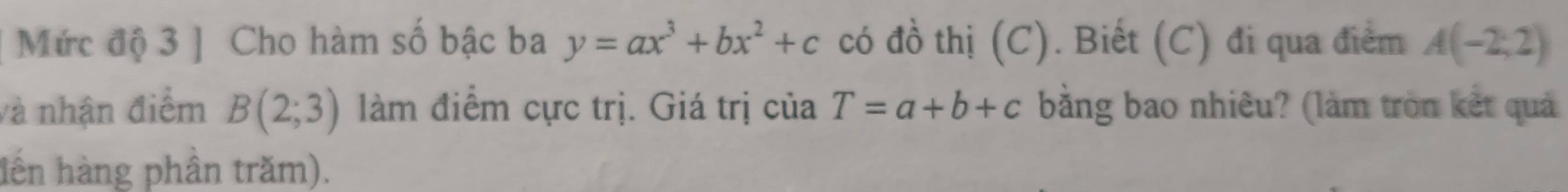 Mức độ 3 ] Cho hàm số bậc ba y=ax^3+bx^2+c có đồ thị (C). Biết (C) đi qua điểm A(-2,2)
và nhận điểm B(2;3) làm điểm cực trị. Giá trị của T=a+b+c bằng bao nhiêu? (làm tròn kết quả 
lến hàng phần trăm).