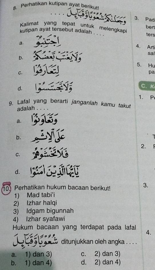 Perhatikan kutipan ayat berikut!
3. Pad
Kalimat yang tepat untuk melengkapi
bert
kutipan ayat tersebut adalah . . . ters
a.
4. Arti
sal
b.
5. Hu
C.
pa
d.
C. K
1. P
9. Lafal yang berarti janganlah kamu takut
adalah
a.
b.
1
2.
C.
d.
10. Perhatikan hukum bacaan berikut!
3.
1) Mad tabi'i
2) Izhar halqi
3) Idgam bigunnah
4) Izhar syafawi
Hukum bacaan yang terdapat pada lafal 4.
ditunjukkan oleh angka . . . .
a. 1) dan 3) c. 2) dan 3)
b. 1) dan 4) d. 2) dan 4)