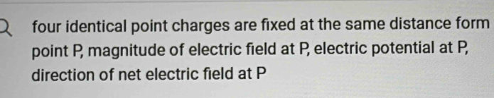 four identical point charges are fixed at the same distance form 
point P, magnitude of electric field at P, electric potential at P, 
direction of net electric field at P