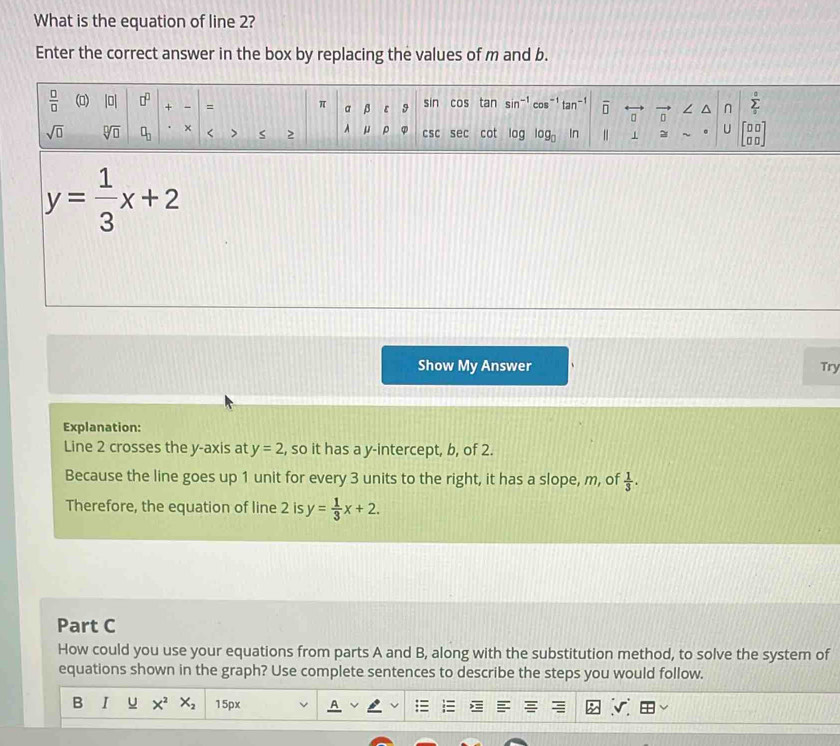 What is the equation of line 2?
Enter the correct answer in the box by replacing the values of m and b.
y= 1/3 x+2
Show My Answer Try
Explanation:
Line 2 crosses the y-axis at y=2 , so it has a y-intercept, b, of 2.
Because the line goes up 1 unit for every 3 units to the right, it has a slope, m, of  1/3 .
Therefore, the equation of line 2 is y= 1/3 x+2.
Part C
How could you use your equations from parts A and B, along with the substitution method, to solve the system of
equations shown in the graph? Use complete sentences to describe the steps you would follow.
B I u X^2X_2 15px