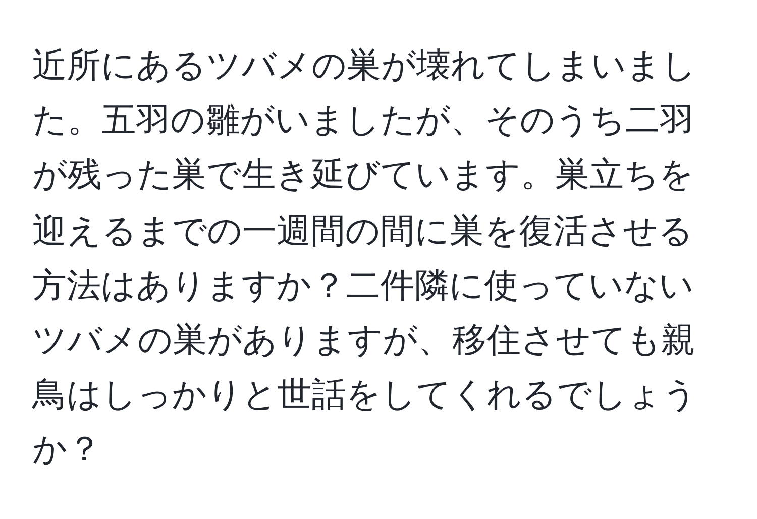 近所にあるツバメの巣が壊れてしまいました。五羽の雛がいましたが、そのうち二羽が残った巣で生き延びています。巣立ちを迎えるまでの一週間の間に巣を復活させる方法はありますか？二件隣に使っていないツバメの巣がありますが、移住させても親鳥はしっかりと世話をしてくれるでしょうか？