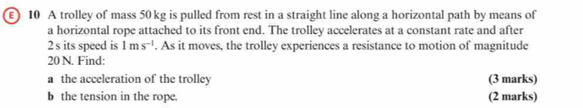 ) 10 A trolley of mass 50 kg is pulled from rest in a straight line along a horizontal path by means of 
a horizontal rope attached to its front end. The trolley accelerates at a constant rate and after
2 s its speed is 1ms^(-1). As it moves, the trolley experiences a resistance to motion of magnitude
20 N. Find: 
a the acceleration of the trolley (3 marks) 
b the tension in the rope. (2 marks)