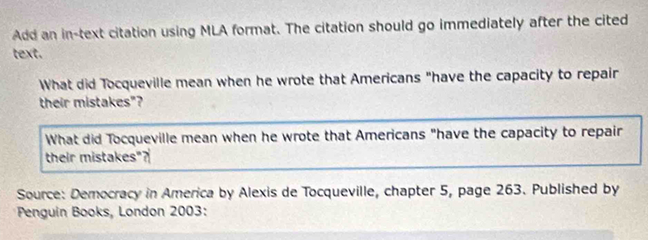 Add an in-text citation using MLA format. The citation should go immediately after the cited 
text. 
What did Tocqueville mean when he wrote that Americans "have the capacity to repair 
their mistakes"? 
What did Tocqueville mean when he wrote that Americans "have the capacity to repair 
their mistakes"? 
Source: Democracy in America by Alexis de Tocqueville, chapter 5, page 263. Published by 
* Penguin Books, London 2003: