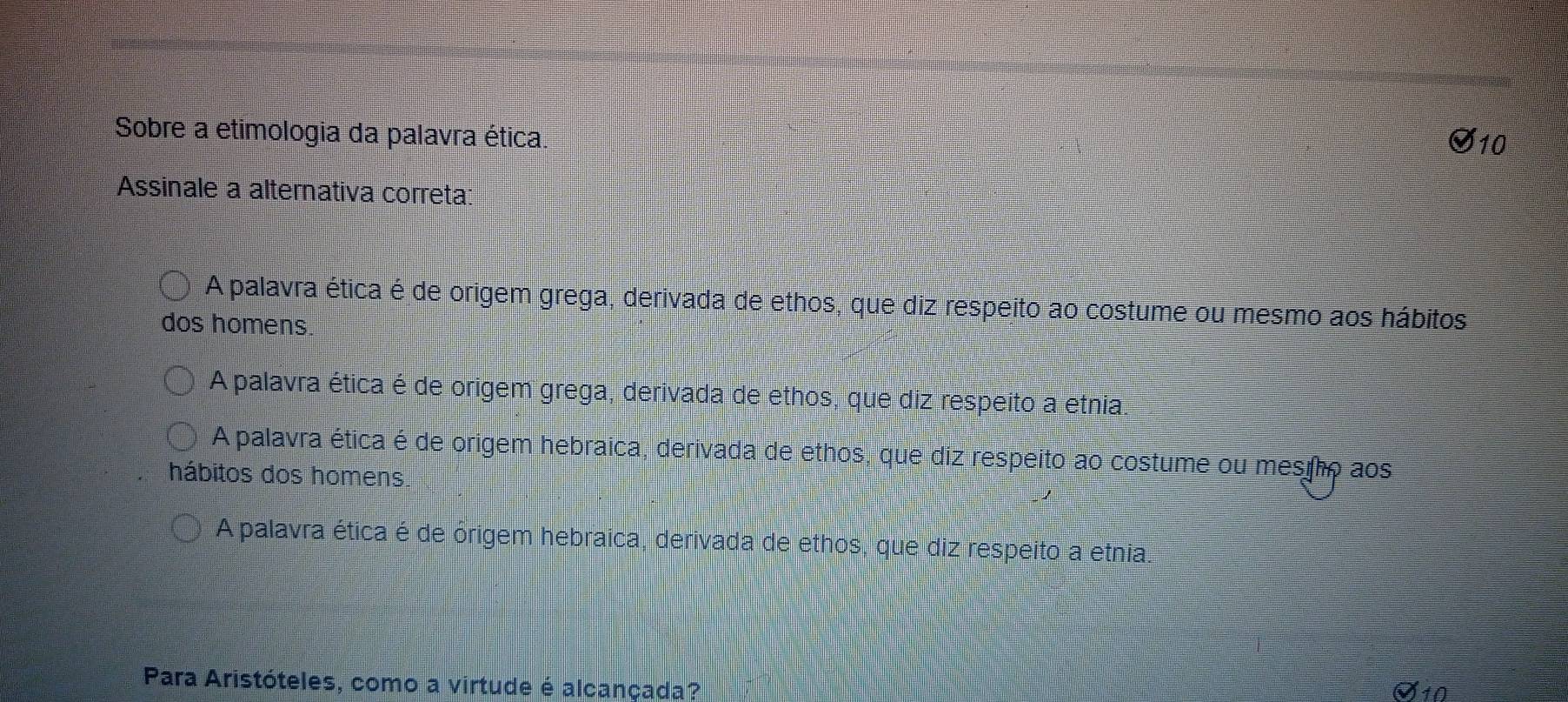 Sobre a etimologia da palavra ética.
varnothing _10 
Assinale a alternativa correta
A palavra ética é de origem grega, derivada de ethos, que diz respeito ao costume ou mesmo aos hábitos
dos homens.
A palavra ética é de origem grega, derivada de ethos, que diz respeito a etnia.
A palavra ética é de origem hebraica, derivada de ethos, que diz respeito ao costume ou mestho aos
hábitos dos homens
A palavra ética é de órigem hebraica, derivada de ethos, que diz respeito a etnia.
Para Aristóteles, como a virtude é alcançada?
10