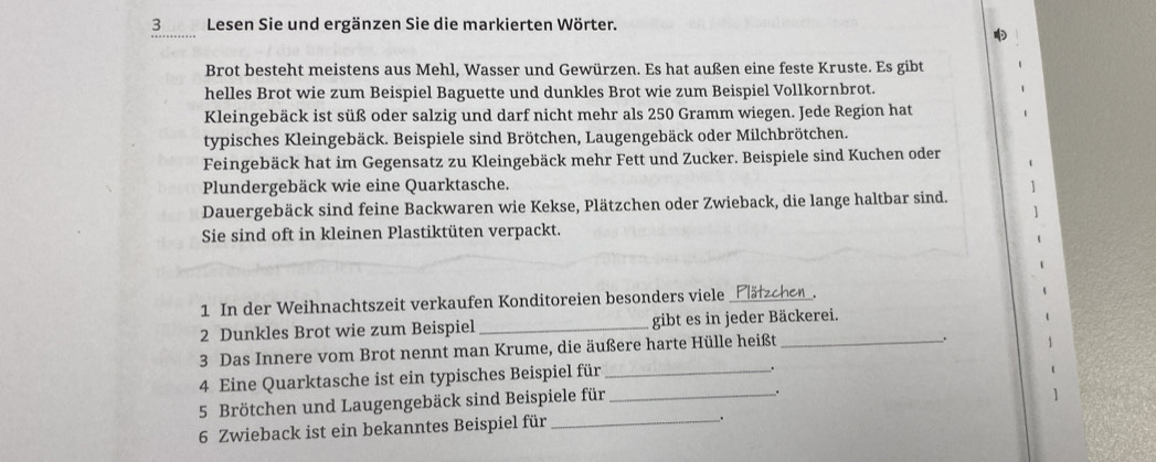 3Lesen Sie und ergänzen Sie die markierten Wörter. 
Brot besteht meistens aus Mehl, Wasser und Gewürzen. Es hat außen eine feste Kruste. Es gibt 
helles Brot wie zum Beispiel Baguette und dunkles Brot wie zum Beispiel Vollkornbrot. 
Kleingebäck ist süß oder salzig und darf nicht mehr als 250 Gramm wiegen. Jede Region hat 
typisches Kleingebäck. Beispiele sind Brötchen, Laugengebäck oder Milchbrötchen. 
Feingebäck hat im Gegensatz zu Kleingebäck mehr Fett und Zucker. Beispiele sind Kuchen oder 
Plundergebäck wie eine Quarktasche. 
Dauergebäck sind feine Backwaren wie Kekse, Plätzchen oder Zwieback, die lange haltbar sind. 
Sie sind oft in kleinen Plastiktüten verpackt. 
1 In der Weihnachtszeit verkaufen Konditoreien besonders viele_ Plätzchen_. 
2 Dunkles Brot wie zum Beispiel _gibt es in jeder Bäckerei. 
3 Das Innere vom Brot nennt man Krume, die äußere harte Hülle heißt_ 
. 
4 Eine Quarktasche ist ein typisches Beispiel für_ 
. 
5 Brötchen und Laugengebäck sind Beispiele für_ 
. 
6 Zwieback ist ein bekanntes Beispiel für_ 
_.