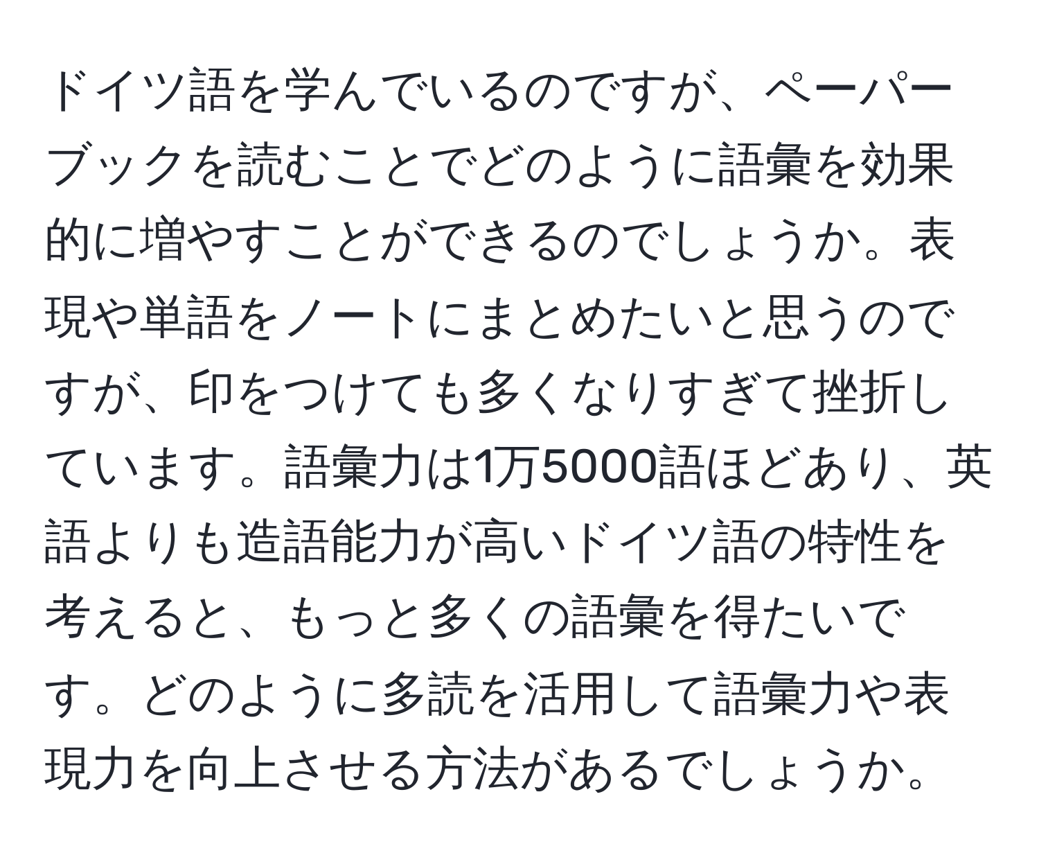 ドイツ語を学んでいるのですが、ペーパーブックを読むことでどのように語彙を効果的に増やすことができるのでしょうか。表現や単語をノートにまとめたいと思うのですが、印をつけても多くなりすぎて挫折しています。語彙力は1万5000語ほどあり、英語よりも造語能力が高いドイツ語の特性を考えると、もっと多くの語彙を得たいです。どのように多読を活用して語彙力や表現力を向上させる方法があるでしょうか。