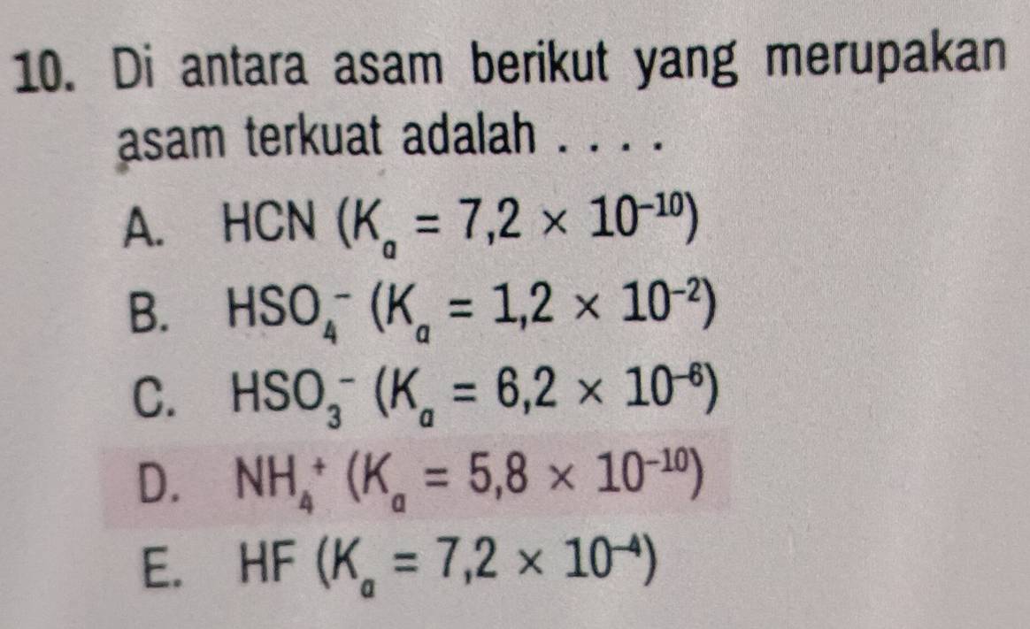 Di antara asam berikut yang merupakan
asam terkuat adalah . . . .
A. HCN(K_a=7,2* 10^(-10))
B. HSO_4^(-(K_a)=1,2* 10^(-2))
C. HSO_3^(-(K_a)=6,2* 10^(-6))
D. NH_4^(+(K_a)=5,8* 10^(-10))
E. HF(K_a=7,2* 10^(-4))