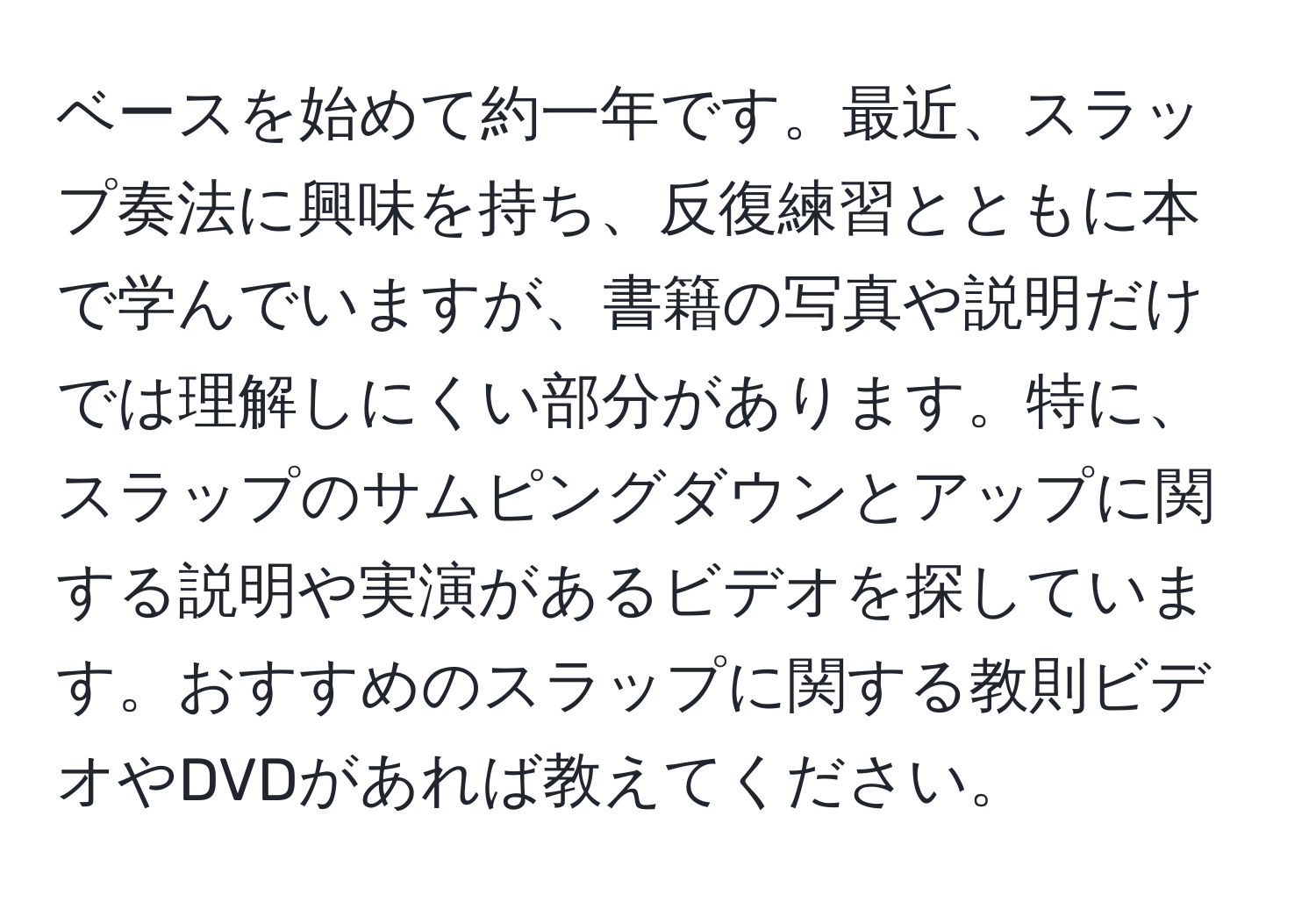 ベースを始めて約一年です。最近、スラップ奏法に興味を持ち、反復練習とともに本で学んでいますが、書籍の写真や説明だけでは理解しにくい部分があります。特に、スラップのサムピングダウンとアップに関する説明や実演があるビデオを探しています。おすすめのスラップに関する教則ビデオやDVDがあれば教えてください。