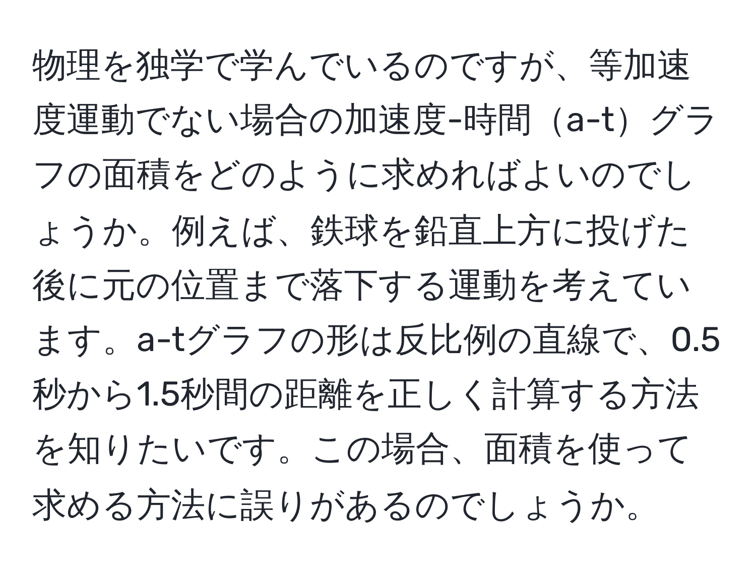 物理を独学で学んでいるのですが、等加速度運動でない場合の加速度-時間a-tグラフの面積をどのように求めればよいのでしょうか。例えば、鉄球を鉛直上方に投げた後に元の位置まで落下する運動を考えています。a-tグラフの形は反比例の直線で、0.5秒から1.5秒間の距離を正しく計算する方法を知りたいです。この場合、面積を使って求める方法に誤りがあるのでしょうか。