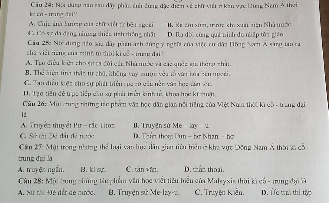 Nội dung nào sau đây phản ánh đúng đặc điểm về chữ viết ở khu vực Đông Nam Á thời
kì cổ - trung đại?
A. Chịu ảnh hưởng của chữ viết từ bên ngoài B. Ra đời sớm, trước khi xuất hiện Nhà nước
C. Có sự đa dạng nhưng thiếu tính thống nhất D. Ra đời cùng quá trình du nhập tôn giáo
Câu 25: Nội dung nào sau đây phản ánh đúng ý nghĩa của việc cư dân Đông Nam Á sáng tạo ra
chữ viết riêng của mình từ thời kì cổ - trung đại?
A. Tạo điều kiện cho sự ra đời của Nhà nước và các quốc gia thống nhất.
B. Thể hiện tinh thần tự chủ, không vay mượn yếu tố văn hóa bên ngoài.
C. Tạo điều kiện cho sự phát triển rực rỡ của nền văn học dân tộc.
D. Tạo tiền đề trực tiếp cho sự phát triển kinh tế, khoa học kĩ thuật.
Câu 26: Một trong những tác phẩm văn học dân gian nổi tiếng của Việt Nam thời kì cổ - trung đại
là
A. Truyền thuyết Pư - rắc Thon B. Truyện sử Me - lay - u
C. Sử thi Đẻ đất đẻ nước D. Thần thoại Pun - hơ Nhan - hơ
Câu 27: Một trong những thể loại văn học dân gian tiêu biểu ở khu vực Đông Nam Á thời kì cổ -
trung đại là
A. truyện ngắn. B. kí sự. C. tản văn. D. thần thoại.
Câu 28: Một trong những tác phẩm văn học viết tiêu biểu của Malayxia thời kì cổ - trung đại là
A. Sử thi Đẻ đất đẻ nước. B. Truyện sử Me-lay-u. C. Truyện Kiều. D. Ức trai thi tập