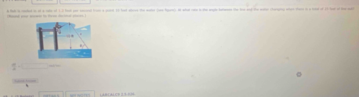 A fish is reeled in at a rate of 1.2 feet per second from a point 10 feet above the water (see figure). At what rate is the angle between the line and the water changing when there is a total of 25 feet of line out? 
(Round your answin to three decimal places.)
 dU/dt =□ rad/sec 
∩ETAU S MY NOTES LARCALC9 2.5.026.