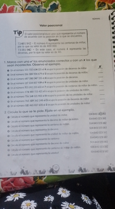 Númera
Valor posicional
El valor posicional es el vaior que representa un número
Tip de acuerdo con la posición en la que se encuentra.
Ejemplo:
73 481 942 - El número 4 representa las centenas de millar,
por lo que su valor es de 400 000.
73481 942 = En este caso, el número 4 representa las
decenas, por lo que su valor es de 40.
1. Marca con una ✔ los enunciados correctos y con un × los que
sean incorrectos. Observa el ejemplo.
x
0 En el número 123 732 654 125 el 4 ocupa la posición de decenas de millar.
_
_
0 En el número 156 528 934 679 el 2 ocupa la posición de decenas de millón.
_
_
O En el número 687 280 347 135 el 4 ocupa la posición de decenas.
O En el número 137 334 857 919 el 9 ocupa la posición de unidades de millar.
. En el número 721 092 155 633 el 7 ocupa la posición de centenas de millar de millón_
_
@ En el número 376 480 723 421 el 6 ocupa la posición de unidades de millón.
_
En el número 756 160 521 903 el 0 ocupa la posición de las unidades de millar.
_
En el número 765 339 362 248 el 3 ocupa la posición de decenas de millar.
_
En el número 521 465 837 635 el 2 ocupa la posición de unidades de millar
2. Circula lo que se te pide. Fíjate en el ejemplo.
Circula el número que representa la unidad de miliar. 514 843123 182
a  Circula el número que representa la decena de millar de millón 514 843 123 182
Circula el número que representa la centena de milión. 514 843 123 182
Circula el número que representa la decena 514 843 123 182
Circula el número que representa la unidad de millar de millán. 514 843 123 182
Circula el número que representa la centena 514 843 123 182
Circula el número que representa la decena de millar 514 843 123 182
Circula el número que representa la centena de millar de millón 514 843 123 182
Circula el número que representa la unidad 514 843 123 182
17
a