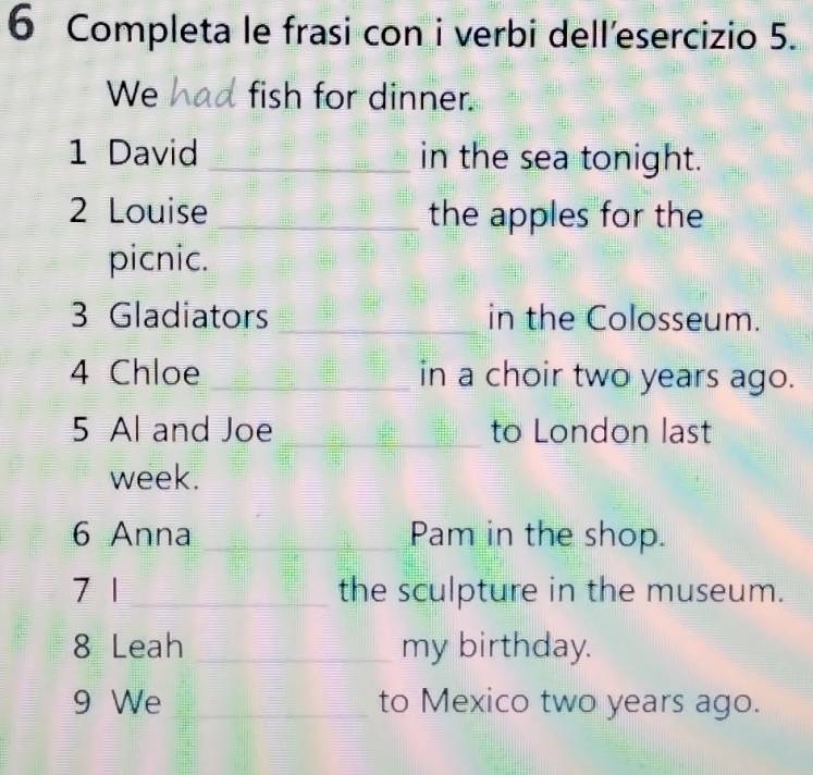 Completa le frasi con i verbi dell’esercizio 5. 
We fish for dinner. 
1 David _in the sea tonight. 
2 Louise _the apples for the 
picnic. 
3 Gladiators _in the Colosseum. 
4 Chloe _in a choir two years ago. 
5 Al and Joe _to London last 
week. 
6 Anna _Pam in the shop. 
7 1 _the sculpture in the museum. 
8 Leah _my birthday. 
9 We _to Mexico two years ago.