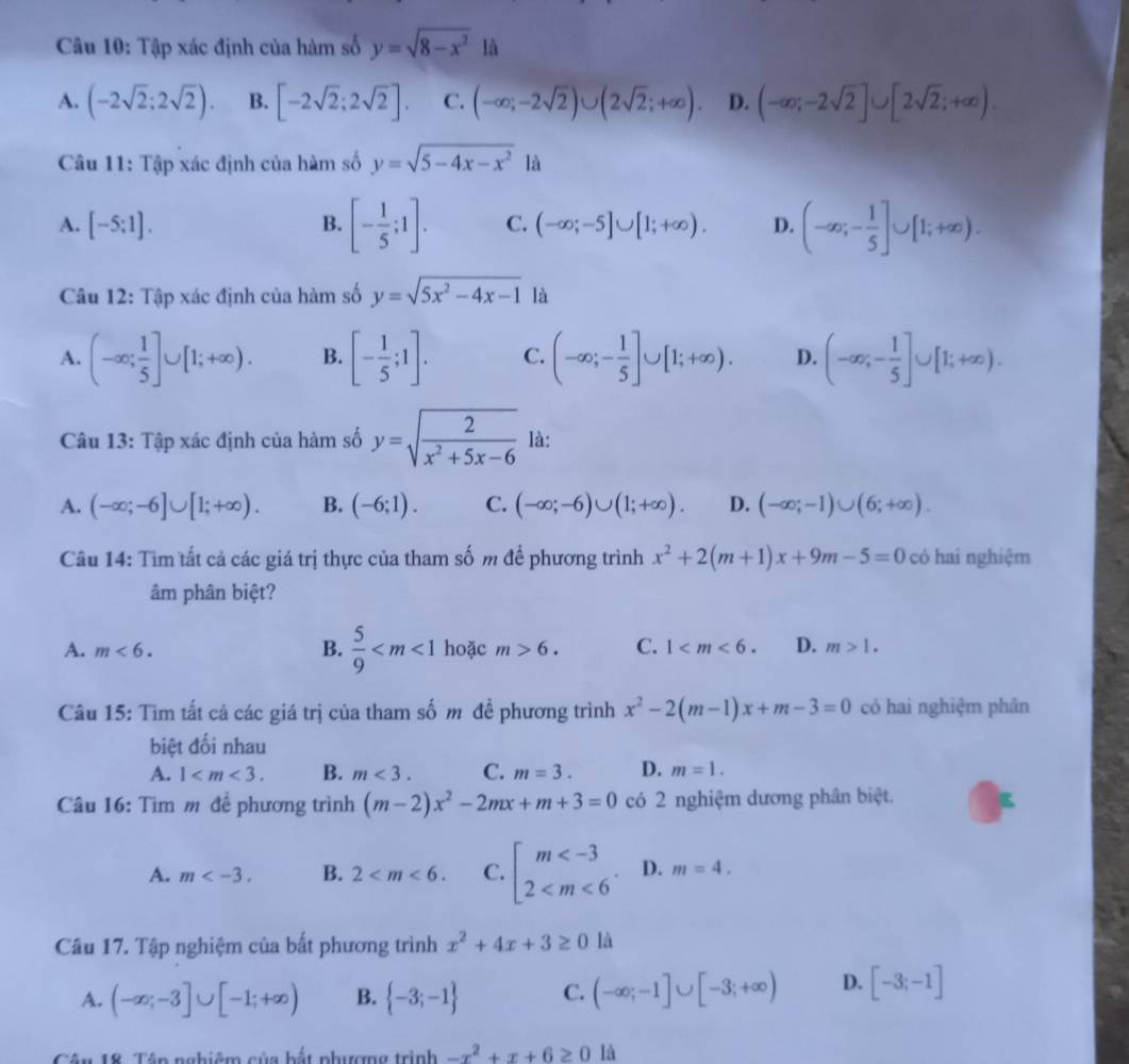 Tập xác định của hàm số y=sqrt(8-x^2) là
A. (-2sqrt(2);2sqrt(2)). B. [-2sqrt(2);2sqrt(2)]. C. (-∈fty ;-2sqrt(2))∪ (2sqrt(2);+∈fty ). D. (-∈fty ;-2sqrt(2)]∪ [2sqrt(2);+∈fty ).
Câu 11: Tập xác định của hàm số y=sqrt(5-4x-x^2) là
A. [-5;1]. B. [- 1/5 ;1]. C. (-∈fty ;-5]∪ [1;+∈fty ). D. (-∈fty ;- 1/5 ]∪ [1;+∈fty ).
Câu 12: Tập xác định của hàm số y=sqrt(5x^2-4x-1) là
A. (-∈fty ; 1/5 ]∪ [1;+∈fty ). B. [- 1/5 ;1]. C. (-∈fty ;- 1/5 ]∪ [1;+∈fty ). D. (-∈fty ;- 1/5 ]∪ [1;+∈fty ).
Câu 13: Tập xác định của hàm số y=sqrt(frac 2)x^2+5x-6 là:
A. (-∈fty ;-6]∪ [1;+∈fty ). B. (-6;1). C. (-∈fty ;-6)∪ (1;+∈fty ). D. (-∈fty ;-1)∪ (6;+∈fty ).
Câu 14: Tìm tất cả các giá trị thực của tham số m để phương trình x^2+2(m+1)x+9m-5=0 có hai nghiệm
âm phân biệt?
A. m<6. B.  5/9  hoặc m>6. C. 1 D. m>1.
Câu 15: Tìm tất cả các giá trị của tham số m đề phương trình x^2-2(m-1)x+m-3=0 có haì nghiệm phân
biệt đối nhau
A. 1 B. m<3. C. m=3. D. m=1.
Câu 16: Tìm m để phương trình (m-2)x^2-2mx+m+3=0 có 2 nghiệm dương phân biệt.
A. m B. 2 C. beginarrayl m D. m=4.
Câu 17. Tập nghiệm của bất phương trình x^2+4x+3≥ 01 a
A. (-∈fty ;-3]∪ [-1;+∈fty ) B.  -3;-1 C. (-∈fty ;-1]∪ [-3;+∈fty ) D. [-3;-1]
Cân 18. Têp nghiêm của bắt phượng trình -x^2+x+6≥ 0 là