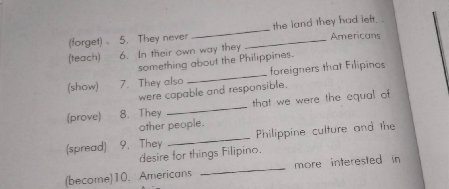 the land they had left. 
(forget) 5. They never _Americans 
(teach) 6. In their own way they 
something about the Philippines. 
(show) 7. They also _foreigners that Filipinos 
were capable and responsible. 
(prove) 8. They _that we were the equal of 
other people. 
(spread) 9. They _Philippine culture and the 
desire for things Filipino. 
(become)10. Americans _more interested in