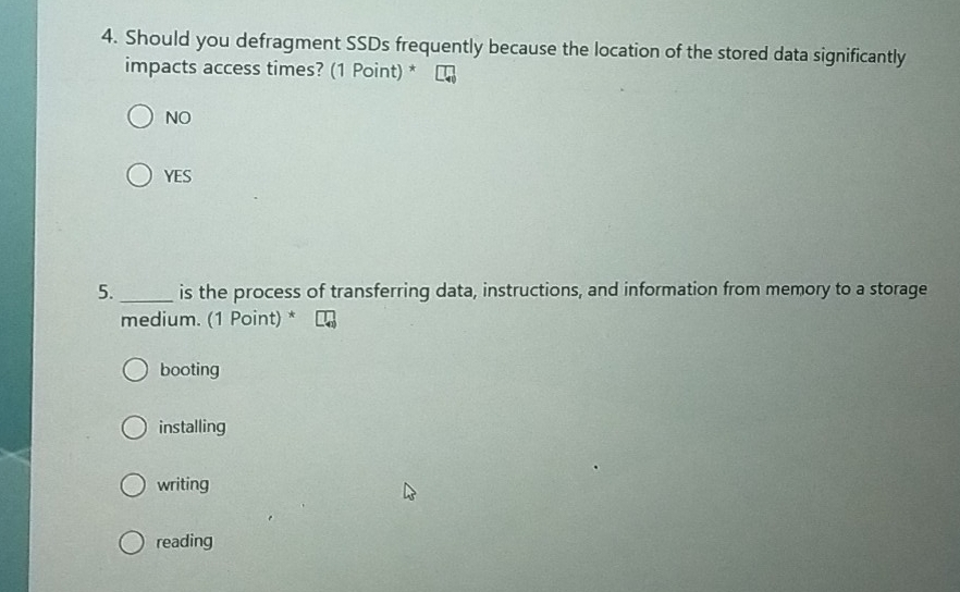 Should you defragment SSDs frequently because the location of the stored data significantly
impacts access times? (1 Point) *
NO
YES
5._ is the process of transferring data, instructions, and information from memory to a storage
medium. (1 Point) *
booting
installing
writing
reading