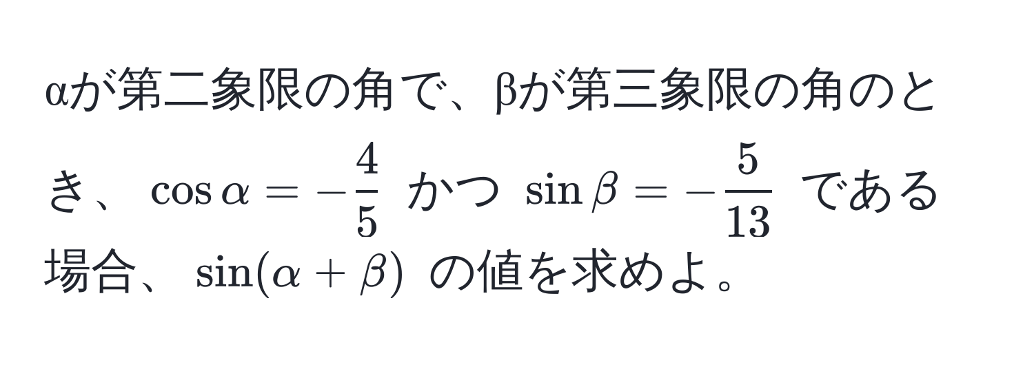 αが第二象限の角で、βが第三象限の角のとき、$ cos alpha = - 4/5  $ かつ $ sin beta = - 5/13  $ である場合、$ sin(alpha + beta) $ の値を求めよ。