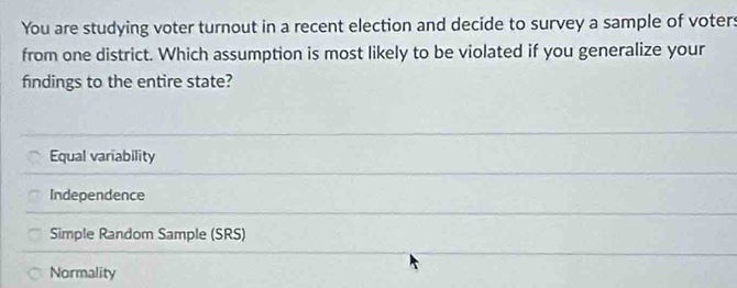 You are studying voter turnout in a recent election and decide to survey a sample of voters
from one district. Which assumption is most likely to be violated if you generalize your
findings to the entire state?
Equal variability
Independence
Simple Random Sample (SRS)
Normality