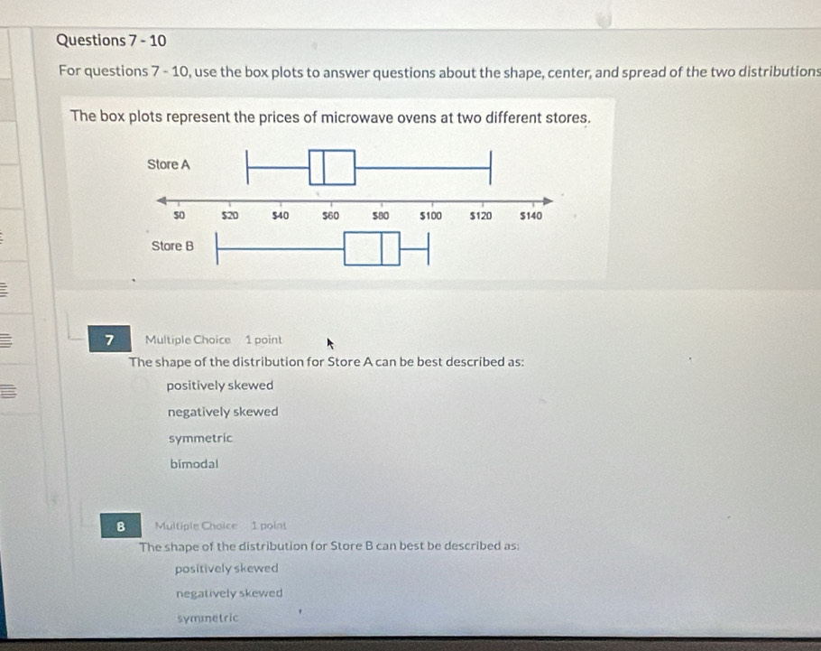 For questions 7 - 10, use the box plots to answer questions about the shape, center, and spread of the two distributions
The box plots represent the prices of microwave ovens at two different stores.
7 Multiple Choice 1 point
The shape of the distribution for Store A can be best described as:
positively skewed
negatively skewed
symmetric
bimodal
8 Multiple Choice 1 point
The shape of the distribution for Store B can best be described as;
positively skewed
negatively skewed
symmetric