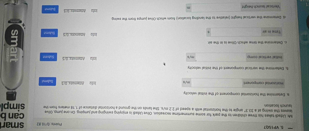 VP15Q7 Points: 0/10.82 smart 
can b 
Mr. Udadi takes his three children to the park for some summertime recreation. Olive Udadi is enjoying swinging and jumping. On one jump, Olive simpl 
leaves the swing at a 33.3° angle to the horizontal with a speed of 2.2 m/s. She lands on the ground a horizontal distance of 1.18 meters from the 
launch location 
a. Determine the horizontal component of the initial velocity. 
Horizontal component m/s Info Attempts: 0/5 Submit 
b. Determine the vertical component of the initial velocity. 
Initial vertical comp m/s Info Attempts: 0/5 Submit 
c. Determine the time which Olive is in the air. 
Time in air s Info Attempts: 0/5 Submit 
d. Determine the vertical height (relative to the landing location) from which Olive jumps from the swing. 
Vertical launch height Info Attempts: 0/5 Submit
m