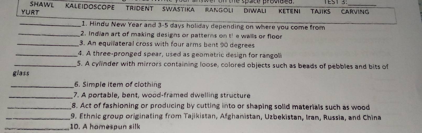 on the space provided. TEST 3:_ 
SHAWL Kaleidocope trident Swatika RANGOLI DIWALI 
YURT KETENI TAJIKS CARVING 
_1. Hindu New Year and 3-5 days holiday depending on where you come from 
_2. Indian art of making designs or patterns on th e walls or floor 
_3. An equilateral cross with four arms bent 90 degrees
_4. A three-pronged spear, used as geometric design for rangoli 
_5. A cylinder with mirrors containing loose, colored objects such as beads of pebbles and bits of 
glass 
_6. Simple item of clothing 
_7. A portable, bent, wood-framed dwelling structure 
_8. Act of fashioning or producing by cutting into or shaping solid materials such as wood 
_9. Ethnic group originating from Tajikistan, Afghanistan, Uzbekistan, Iran, Russia, and China 
_10. A homespun silk