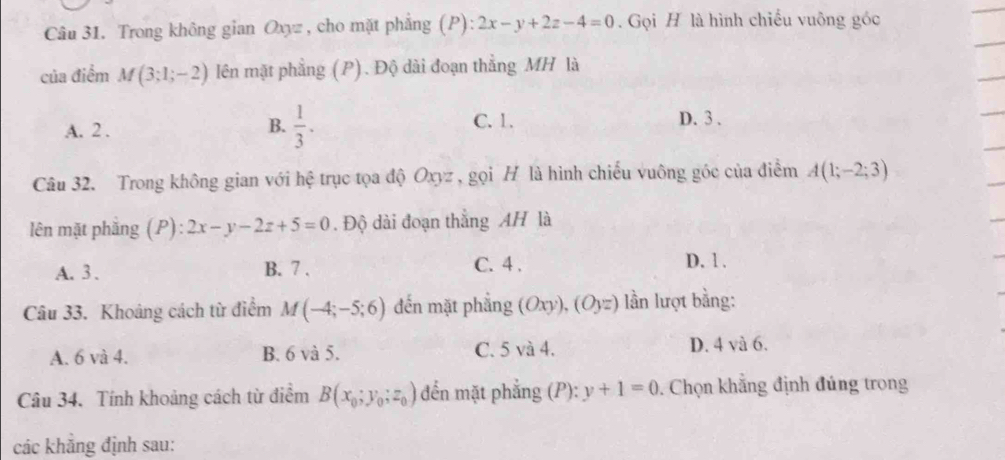 Trong không gian Oxyz , cho mặt phẳng (P): 2x-y+2z-4=0. Gọi H là hình chiếu vuông góc
của điểm M(3;1;-2) lên mặt phẳng (P). Độ dài đoạn thẳng MH là
B.  1/3 .
A. 2. C. 1.
D. 3.
Câu 32. Trong không gian với hệ trục tọa độ Oxyz , gọi H là hình chiếu vuông góc của điểm A(1;-2;3)
lên mặt phẳng (P) 2x-y-2z+5=0. Độ dài đoạn thắng AH là
A. 3. B. 7.
C. 4. D. 1.
Câu 33. Khoảng cách từ điểm M(-4;-5;6) đến mặt phẳng (Oxy), (Oyz) lần lượt bằng:
A. 6 và 4. B. 6 và 5. C. 5 và 4. D. 4 và 6.
Câu 34. Tính khoảng cách từ điểm B(x_0;y_0;z_0) đến mặt phẳng (P): y+1=0 Chọn khẳng định đúng trong
các khẳng định sau: