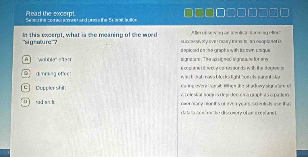 Read the excerpt.
Select the correct answer and press the Submit button.
In this excerpt, what is the meaning of the word After observing an identical dimming effect
"signature"? successively over many transits, an exoplanet is
depicted on the graphs with its own unique
A “wobble” effect signature. The assigned signature for any
exoplanet directly corresponds with the degree to
B) dimming effect which that mass blocks light from its parent star
c Doppler shift during every transit. When the shadowy signature of
a celestial body is depicted on a graph as a pattern
D red shift over many months or even years, scientists use that
data to confirm the discovery of an exoplanet.