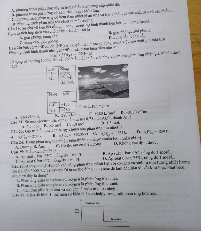 A. phương trình phản ứng xảy ra trong điều kiện cung cấp nhiệt độ.
B. phương trình phản ứng có kèm theo nhiệt phản ứng.
C. phương trình phản ứng có kèm theo nhiệt phản ứng và trạng thái của các chất đầu và sản phẩm.
D. phương trình phản ứng tỏa nhiệt ra môi trường.
Câu 19. Sự phá vỡ liên kết cần ..... năng lượng, sự hình thành liên kết ….. năng lượng.
Cụm từ tích hợp điền vào chỗ chấm trên lần lượt là
A. giải phóng, cung cấp. B. giải phóng, giải phóng.
C. cung cấp, giải phóng. D. cung cấp, cung cấp.
Câu 20: Nitrogen trifluoride (NF_3) là nguyên liệu được sử dụng trong việc sản xuất pin mặt trời.
Phương trình hình thành nitrogen trifluoride được biểu diễn như sau:
N_2(g)+3F_2(g)to 2NF_3(g)
Sử dụng bảng năng lượng liên kết cho biết biến thiên enthalpy chuẩn của phản ứng nhận giá trị nào dưới
đây? 
Hình 2. Pin mặt trời
A. -560 kJ/mol. l. C. +280 kJ/mol. D. +3080 kJ/mol.
Câu 21: Số mol electron cần dùng đề khử hết 0,75 mol Al_2O_3 thành Al là
A. 4,5 mol. B. 0,5 mol. C. 3,0 mol. D. 1,5 mol.
Câu 23: Giá trị biển thiên enthalpy chuẩn của phản ứng thu nhiệt là
A. △ _rH_(298)^o=-2220kJ B. △ _rH_(298)°=-890,36kJ C. △ _rH_(298)°=-1531kJ D. △ _rH_(298)°=+250kJ
Câu 24: Trong phản ứng tỏa nhiệt, biến thiên enthalpy chuẩn luôn nhận giá trị
A. Dương. B. Âm. C. Có thể âm có thể dương. D. Không xác định được.
Câu 25: Điều kiện chuẩn là
A. Áp suất 1 bar, 25°C , nồng độ 1 mol/L. B. Áp suất 1 bar, 0°C , nồng độ 1 mol/L.
C. Áp suất 0 bar, 0°C , nồng độ 1 mol/L. D. Áp suất 0 bar, 25°C , nồng độ 1 mol/L.
Câu 26: Acetylene (C_2H_2) có khả năng phản ứng mãnh liệt với oxygen và sinh ra một lượng nhiệt lượng
lớn lên đến 3000°C C. Vì vậy người ta có thể dùng acetylene để làm đèn hàn xì, cắt kim loại. Phát biểu
nào dưới đây là đúng?
A. Phản ứng giữa acetylene và oxygen là phản ứng tỏa nhiệt.
B. Phản ứng giữa acetylene và oxygen là phản ứng thu nhiệt.
C. Phản ứng giữa kim loại và oxygen là phản ứng tỏa nhiệt.
Câu 27: Giản đồ hình 1. thể hiện sự biến thiên enthalpy trong một phản ứng hóa học.
Chất ban đầu
Năng
lượng
sǎn phẩm