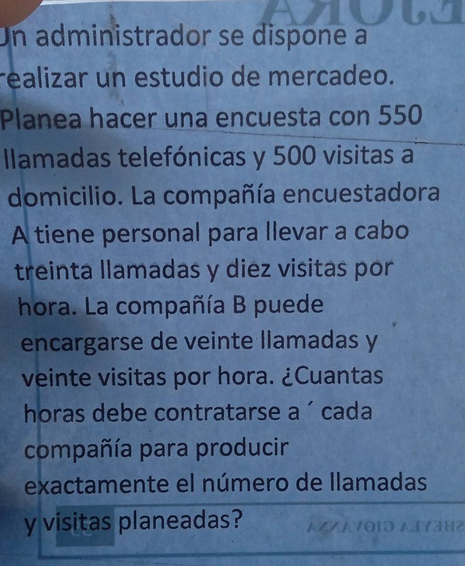 Un administrador se dispone a 
realizar un estudio de mercadeo. 
Planea hacer una encuesta con 550
Ilamadas telefónicas y 500 visitas a 
domicilio. La compañía encuestadora 
A tiene personal para llevar a cabo 
treinta llamadas y diez visitas por 
hora. La compañía B puede 
encargarse de veinte llamadas y 
veinte visitas por hora. ¿Cuantas 
horas debe contratarse a ´ cada 
compañía para producir 
exactamente el número de llamadas 
y visitas planeadas?