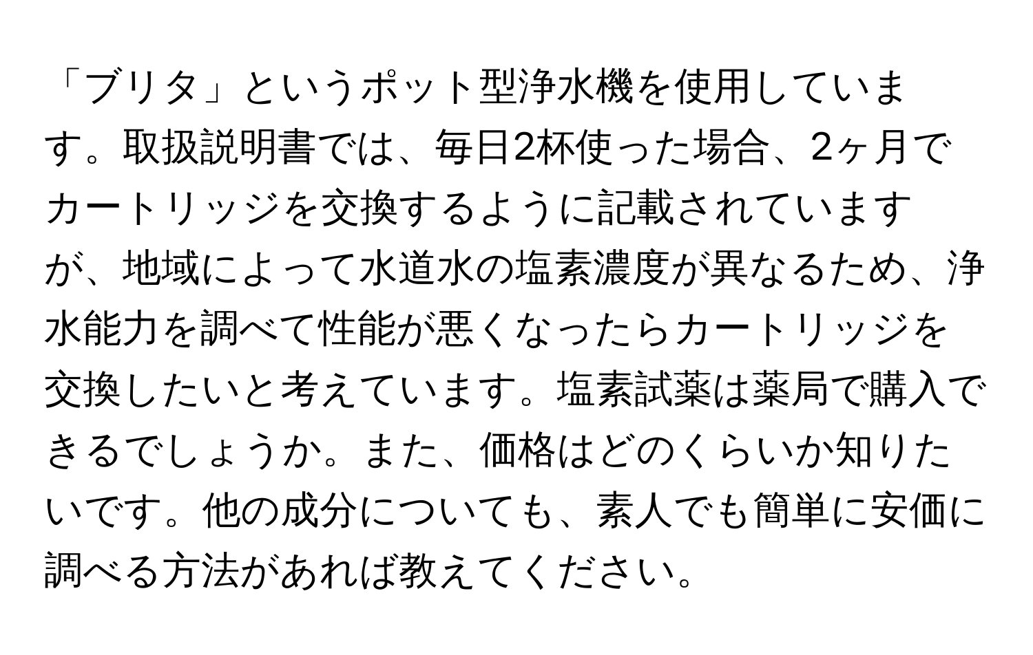 「ブリタ」というポット型浄水機を使用しています。取扱説明書では、毎日2杯使った場合、2ヶ月でカートリッジを交換するように記載されていますが、地域によって水道水の塩素濃度が異なるため、浄水能力を調べて性能が悪くなったらカートリッジを交換したいと考えています。塩素試薬は薬局で購入できるでしょうか。また、価格はどのくらいか知りたいです。他の成分についても、素人でも簡単に安価に調べる方法があれば教えてください。