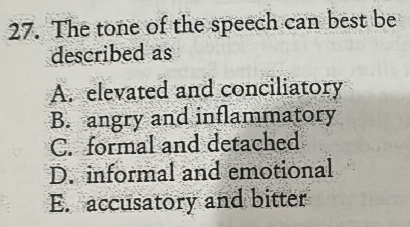 The tone of the speech can best be
described as
A. elevated and conciliatory
B. angry and inflammatory
C. formal and detached
D. informal and emotional
E. accusatory and bitter