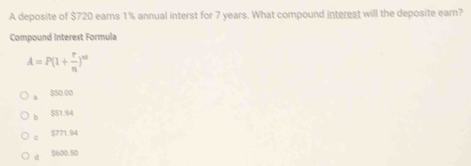 A deposite of $720 earns 1% annual interst for 7 years. What compound interest will the deposite earn?
Compound Interest Formula
A=P(1+ r/n )^nt
a $50.00
b $51.94
c $771.94
dì $600.50