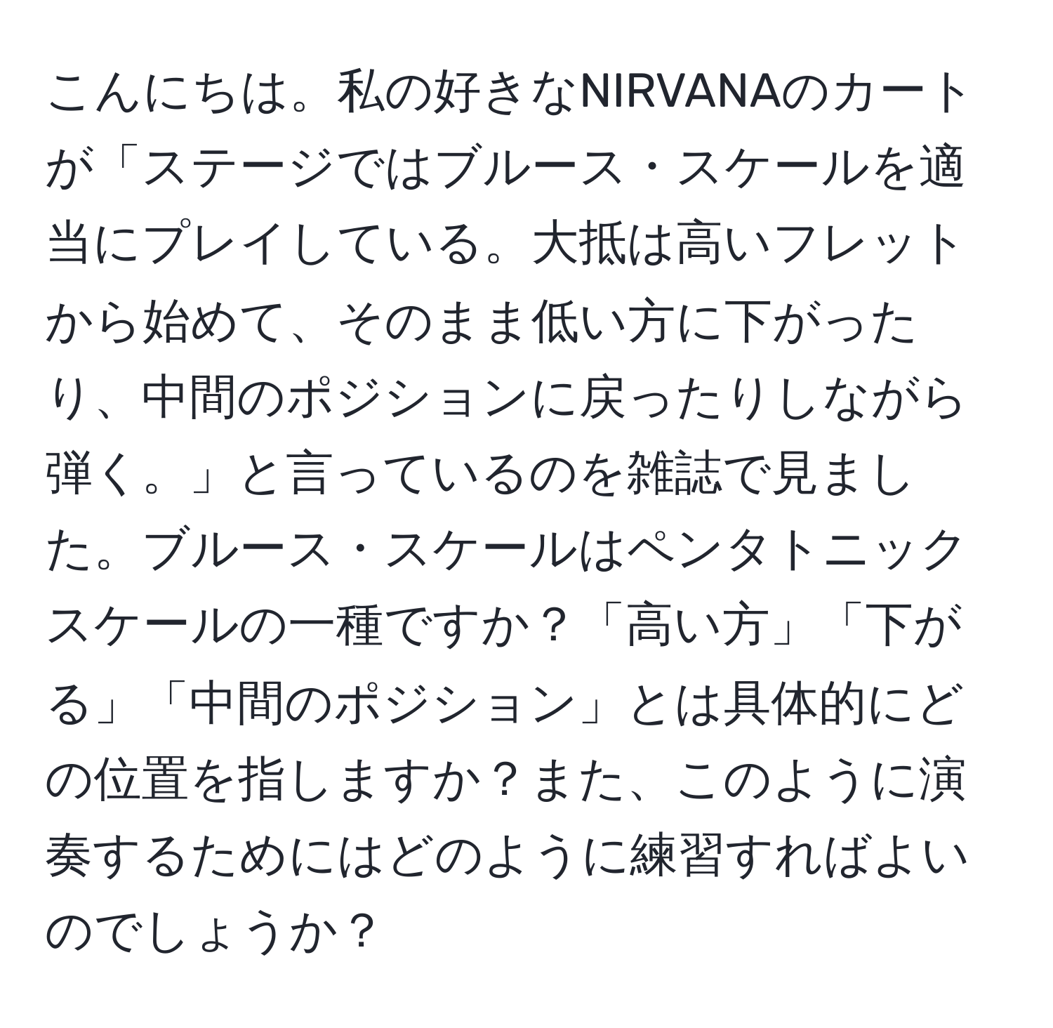 こんにちは。私の好きなNIRVANAのカートが「ステージではブルース・スケールを適当にプレイしている。大抵は高いフレットから始めて、そのまま低い方に下がったり、中間のポジションに戻ったりしながら弾く。」と言っているのを雑誌で見ました。ブルース・スケールはペンタトニックスケールの一種ですか？「高い方」「下がる」「中間のポジション」とは具体的にどの位置を指しますか？また、このように演奏するためにはどのように練習すればよいのでしょうか？