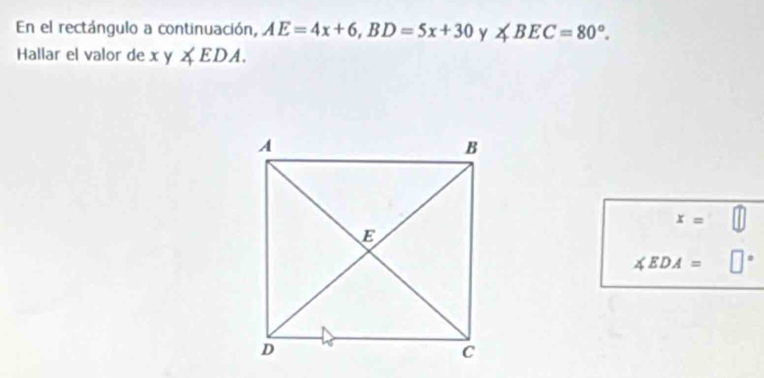 En el rectángulo a continuación, AE=4x+6, BD=5x+30 y ∠ BEC=80°. 
Hallar el valor de xy∠ EDA.
x=
∠ EDA=