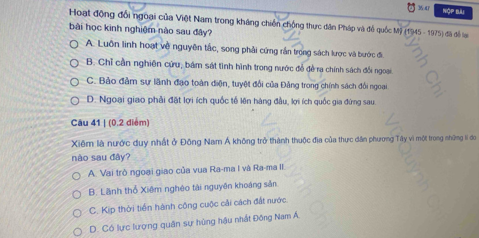 35:47 Nộp bài
Hoạt động đối ngoại của Việt Nam trong kháng chiến chống thực dân Pháp và đế quốc Mỹ (1945 - 1975) đã để lại
bài học kinh nghiệm nào sau đây?
A. Luôn linh hoạt về nguyên tắc, song phải cứng rắn trong sách lược và bước đi.
B. Chỉ cần nghiên cứu, bám sát tình hình trong nước đễ đề ra chính sách đối ngoại.
C. Bảo đảm sự lãnh đạo toàn diện, tuyệt đối của Đảng trong chính sách đối ngoai.
D. Ngoại giao phải đặt lợi ích quốc tế lên hàng đầu, lợi ích quốc gia đứng sau.
Câu 41 | (0.2 điểm)
Xiêm là nước duy nhất ở Đông Nam Á không trở thành thuộc địa của thực dân phương Tây vì một trong những lí do
nào sau đây?
A. Vai trò ngoại giao của vua Ra-ma I và Ra-ma II.
B. Lãnh thổ Xiêm nghèo tài nguyên khoáng sản.
C. Kịp thời tiến hành công cuộc cải cách đất nước.
D. Có lực lượng quân sự hùng hậu nhất Đông Nam Á.