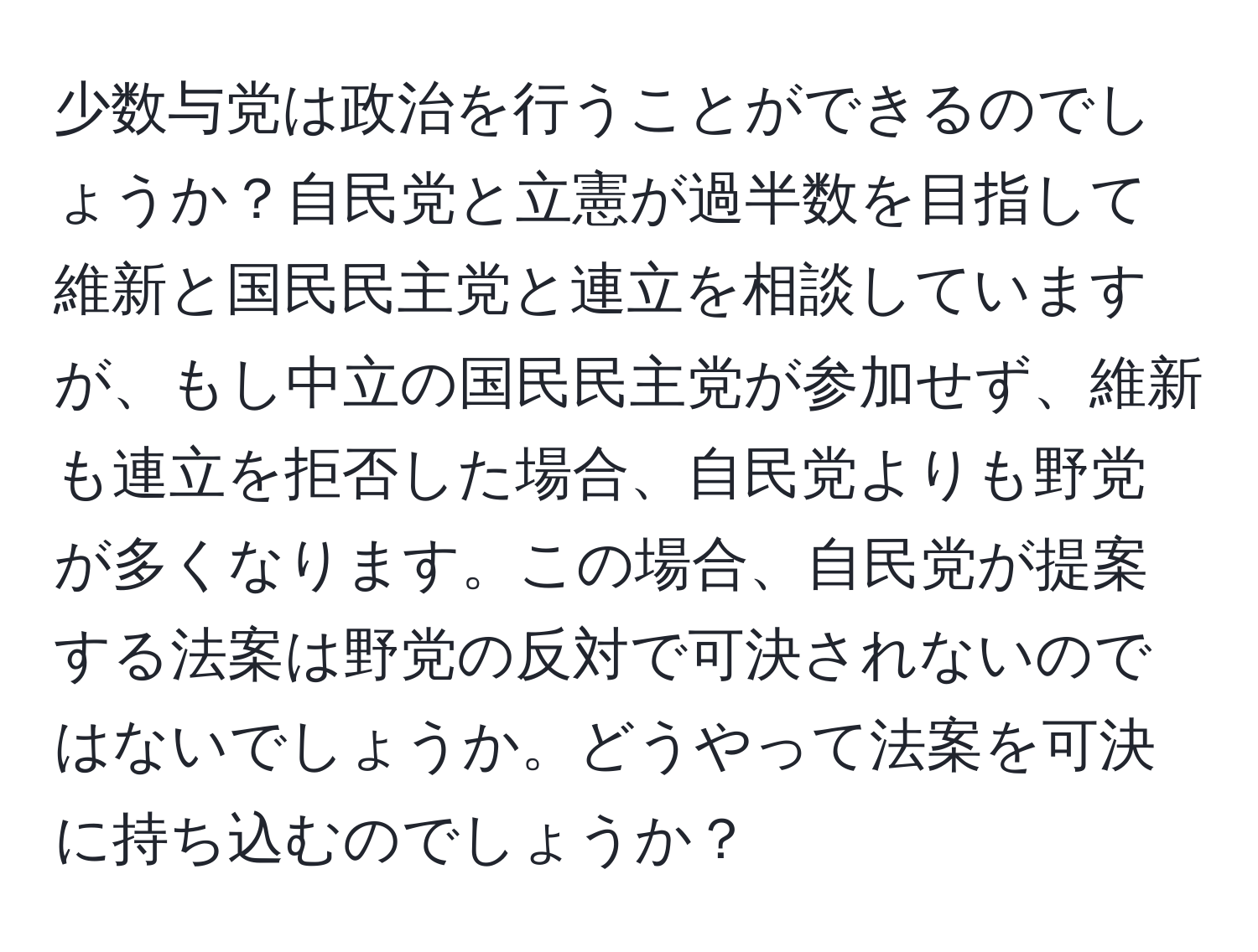 少数与党は政治を行うことができるのでしょうか？自民党と立憲が過半数を目指して維新と国民民主党と連立を相談していますが、もし中立の国民民主党が参加せず、維新も連立を拒否した場合、自民党よりも野党が多くなります。この場合、自民党が提案する法案は野党の反対で可決されないのではないでしょうか。どうやって法案を可決に持ち込むのでしょうか？