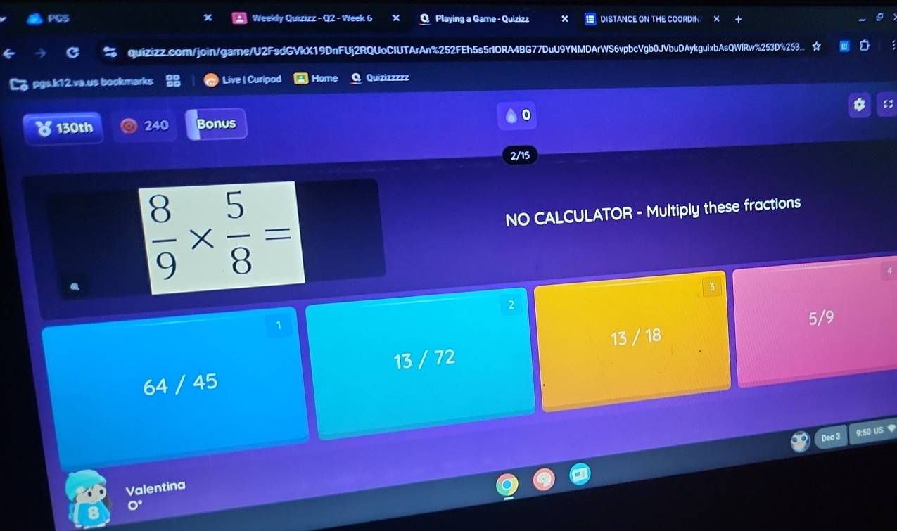 PGS Weekly Quizizz - Q2 - Week 6 x Playing a Game - Quizizz DISTANCE ON THE COORDIN
quizizz.com/join/gare/U2FsdGVkX19DnFUj2RQUoCIUTArAn%252FEh5s5rIORA4BG77DuU9YNMDArWS6vpbcVgb0JVbuDAykguIxbAsQWlRw%253D%253... ☆
pgs.k12.va.us bookmarks Live | Curipod Home Quizizzzzz
0
130th 240 Bonus
2/15
 8/9 *  5/8 =
NO CALCULATOR - Multiply these fractions
3
2
1
13 / 18 5/9
13 / 72
64 / 45
Dec 3 9:50 US ？
Valentina