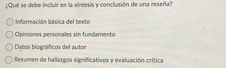 ¿Qué se debe incluir en la síntesis y conclusión de una reseña?
Información básica del texto
Opiniones personales sin fundamento
Datos biográficos del autor
Resumen de hallazgos significativos y evaluación crítica