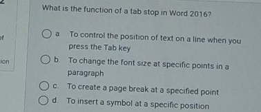 What is the function of a tab stop in Word 2016?
of a To control the position of text on a line when you
press the Tab key
ién b. To change the font size at specific points in a
paragraph
c. To create a page break at a specified point
d. To insert a symbol at a specific position